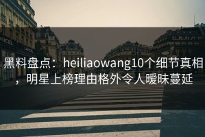 黑料盘点：heiliaowang10个细节真相，明星上榜理由格外令人暧昧蔓延