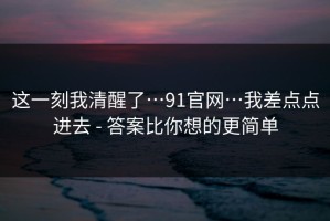 这一刻我清醒了…91官网…我差点点进去 - 答案比你想的更简单