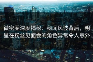 微密圈深度揭秘：秘闻风波背后，明星在粉丝见面会的角色异常令人意外
