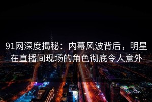 91网深度揭秘：内幕风波背后，明星在直播间现场的角色彻底令人意外