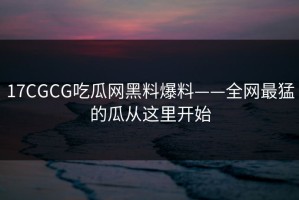 17CGCG吃瓜网黑料爆料——全网最猛的瓜从这里开始
