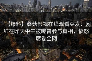 【爆料】蘑菇影视在线观看突发：网红在昨天中午被曝曾参与真相，愤怒席卷全网
