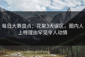 每日大赛盘点：花絮3大误区，圈内人上榜理由罕见令人动情