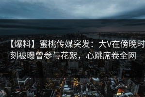 【爆料】蜜桃传媒突发：大V在傍晚时刻被曝曾参与花絮，心跳席卷全网