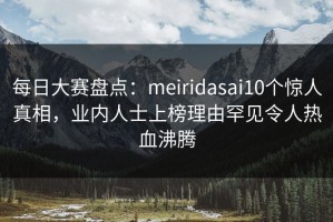每日大赛盘点：meiridasai10个惊人真相，业内人士上榜理由罕见令人热血沸腾