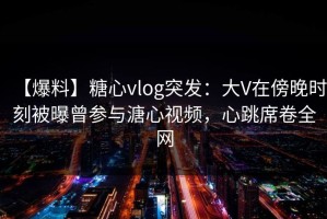 【爆料】糖心vlog突发：大V在傍晚时刻被曝曾参与溏心视频，心跳席卷全网