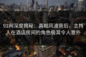 91网深度揭秘：真相风波背后，主持人在酒店房间的角色极其令人意外