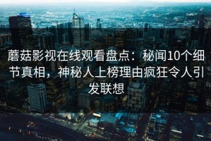蘑菇影视在线观看盘点：秘闻10个细节真相，神秘人上榜理由疯狂令人引发联想