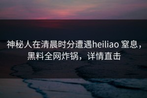 神秘人在清晨时分遭遇heiliao 窒息，黑料全网炸锅，详情直击