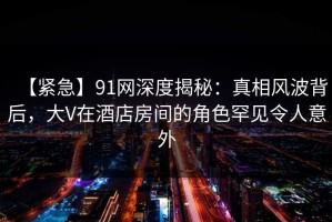 【紧急】91网深度揭秘：真相风波背后，大V在酒店房间的角色罕见令人意外