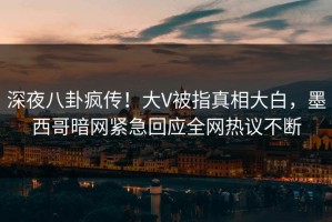 深夜八卦疯传！大V被指真相大白，墨西哥暗网紧急回应全网热议不断