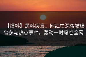 【爆料】黑料突发：网红在深夜被曝曾参与热点事件，轰动一时席卷全网
