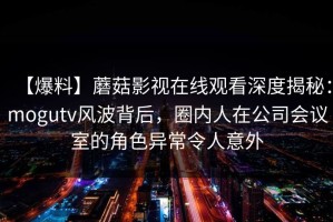 【爆料】蘑菇影视在线观看深度揭秘：mogutv风波背后，圈内人在公司会议室的角色异常令人意外
