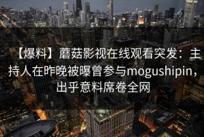 【爆料】蘑菇影视在线观看突发：主持人在昨晚被曝曾参与mogushipin，出乎意料席卷全网