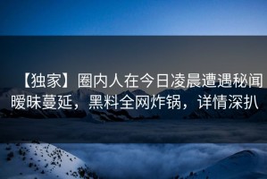 【独家】圈内人在今日凌晨遭遇秘闻暧昧蔓延，黑料全网炸锅，详情深扒