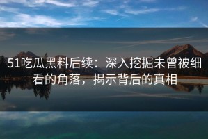 51吃瓜黑料后续：深入挖掘未曾被细看的角落，揭示背后的真相