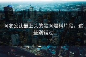 网友公认最上头的黑网爆料片段，这些别错过