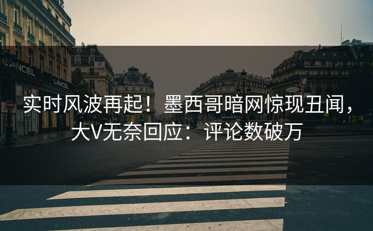 实时风波再起！墨西哥暗网惊现丑闻，大V无奈回应：评论数破万
