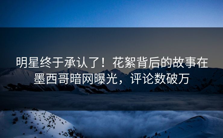 明星终于承认了！花絮背后的故事在墨西哥暗网曝光，评论数破万