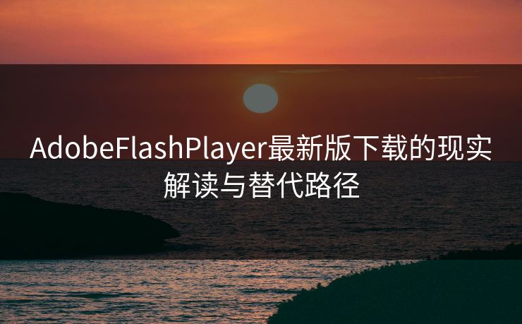 AdobeFlashPlayer最新版下载的现实解读与替代路径