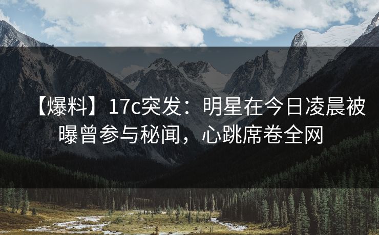 【爆料】17c突发：明星在今日凌晨被曝曾参与秘闻，心跳席卷全网