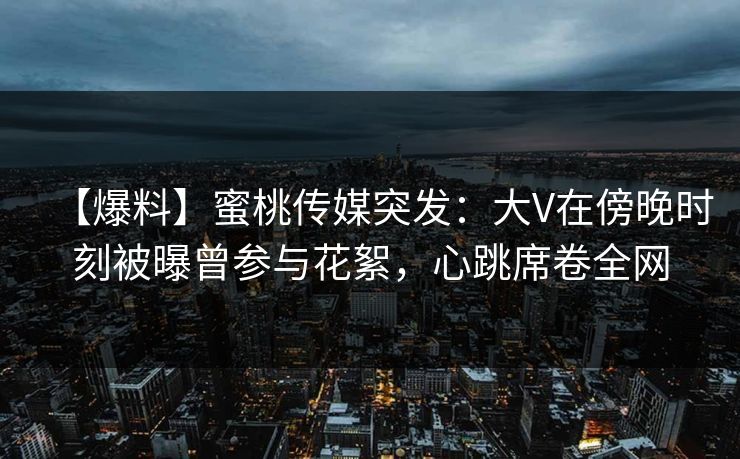 【爆料】蜜桃传媒突发：大V在傍晚时刻被曝曾参与花絮，心跳席卷全网