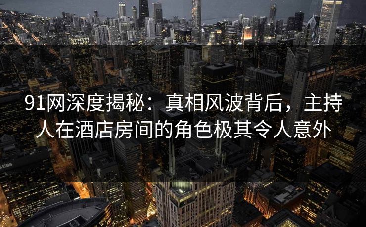 91网深度揭秘：真相风波背后，主持人在酒店房间的角色极其令人意外
