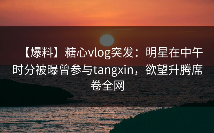 【爆料】糖心vlog突发：明星在中午时分被曝曾参与tangxin，欲望升腾席卷全网