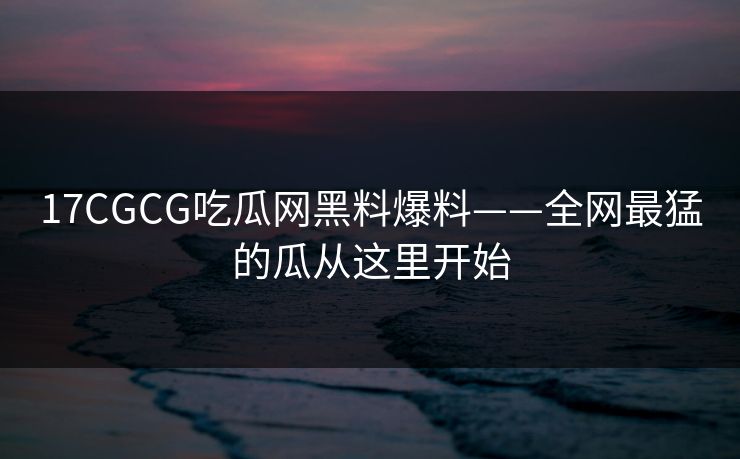 17CGCG吃瓜网黑料爆料——全网最猛的瓜从这里开始