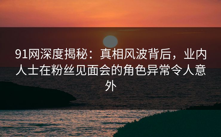 91网深度揭秘:真相风波背后,业内人士在粉丝见面会的角色异常令人意外 91网深度揭秘:真相风波背后,业内人士在粉丝见面会的角色异常令人意外