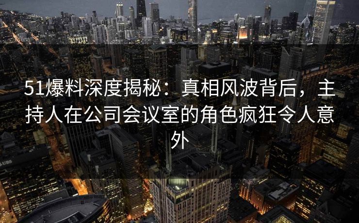 51爆料深度揭秘:真相风波背后,主持人在公司会议室的角色疯狂令人意外 51爆料深度揭秘:真相风波背后,主持人在公司会议室的角色疯狂令人意外