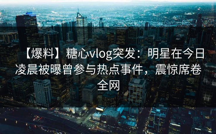 【爆料】糖心vlog突发：明星在今日凌晨被曝曾参与热点事件，震惊席卷全网