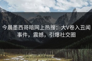 今晨墨西哥暗网上热搜：大V卷入丑闻事件，震撼，引爆社交圈