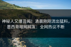 神秘人又爆丑闻！清晨刚刚流出猛料，墨西哥暗网网友：全网热议不断