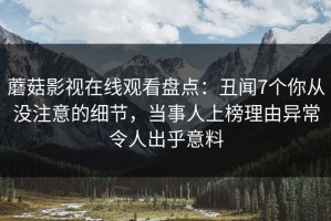 蘑菇影视在线观看盘点：丑闻7个你从没注意的细节，当事人上榜理由异常令人出乎意料