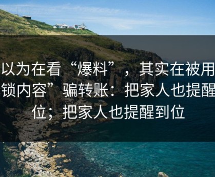 你以为在看“爆料”，其实在被用“解锁内容”骗转账：把家人也提醒到位；把家人也提醒到位