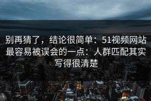 别再猜了，结论很简单：51视频网站最容易被误会的一点：人群匹配其实写得很清楚