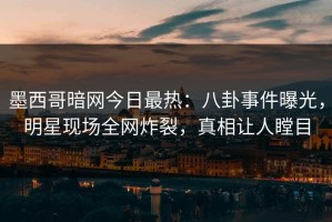 墨西哥暗网今日最热：八卦事件曝光，明星现场全网炸裂，真相让人瞠目