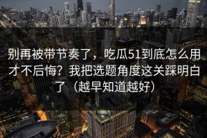 别再被带节奏了，吃瓜51到底怎么用才不后悔？我把选题角度这关踩明白了（越早知道越好）