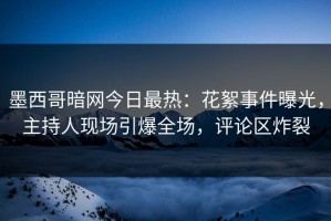 墨西哥暗网今日最热：花絮事件曝光，主持人现场引爆全场，评论区炸裂