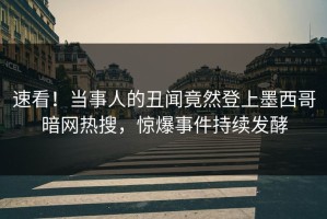速看！当事人的丑闻竟然登上墨西哥暗网热搜，惊爆事件持续发酵