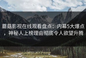 蘑菇影视在线观看盘点：内幕5大爆点，神秘人上榜理由彻底令人欲望升腾