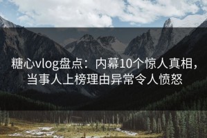 糖心vlog盘点：内幕10个惊人真相，当事人上榜理由异常令人愤怒