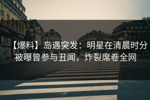 【爆料】岛遇突发：明星在清晨时分被曝曾参与丑闻，炸裂席卷全网