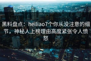 黑料盘点：heiliao7个你从没注意的细节，神秘人上榜理由高度紧张令人愤怒