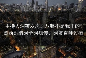 主持人深夜发声：八卦不是我干的！墨西哥暗网全网疯传，网友直呼过瘾