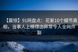 【震惊】91网盘点：花絮10个细节真相，当事人上榜理由异常令人全网炸裂
