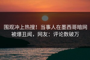 围观冲上热搜！当事人在墨西哥暗网被爆丑闻，网友：评论数破万