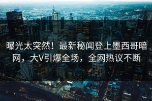 曝光太突然！最新秘闻登上墨西哥暗网，大V引爆全场，全网热议不断