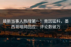 最新当事人热搜第一！竟因猛料，墨西哥暗网回应：评论数破万